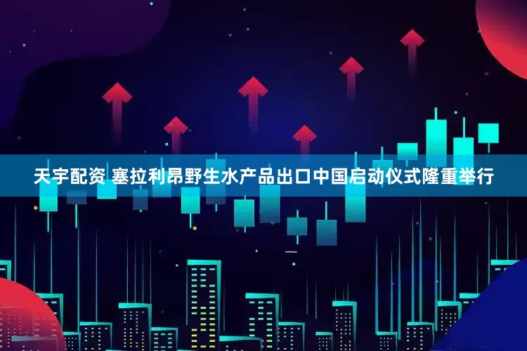 天宇配资 塞拉利昂野生水产品出口中国启动仪式隆重举行