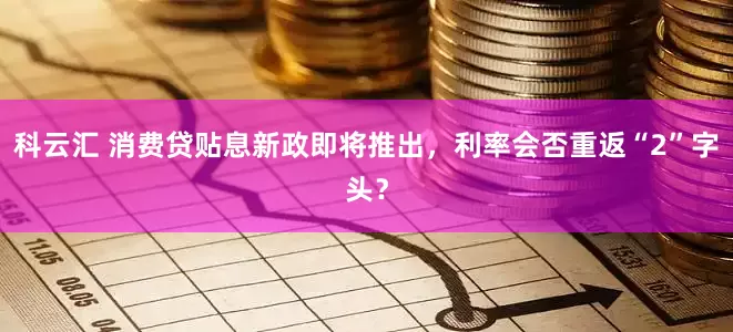 科云汇 消费贷贴息新政即将推出，利率会否重返“2”字头？