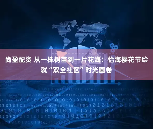 尚盈配资 从一株树苗到一片花海：怡海樱花节绘就“双全社区”时光画卷