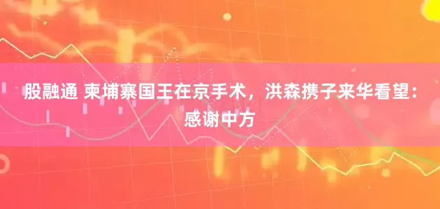 股融通 柬埔寨国王在京手术，洪森携子来华看望：感谢中方