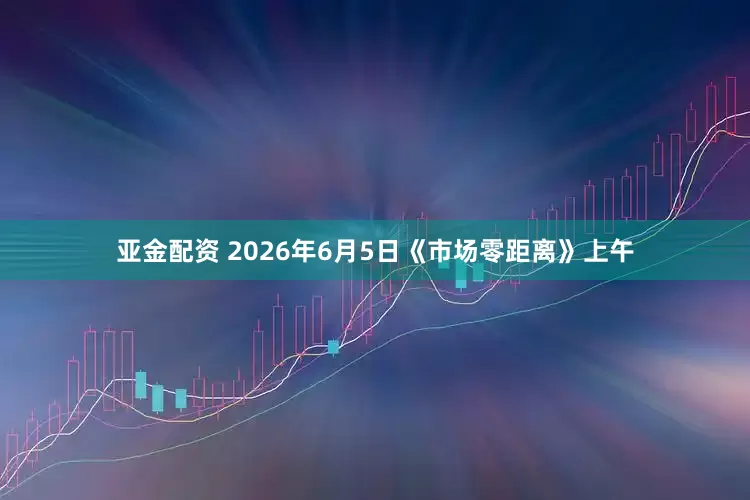 亚金配资 2026年6月5日《市场零距离》上午