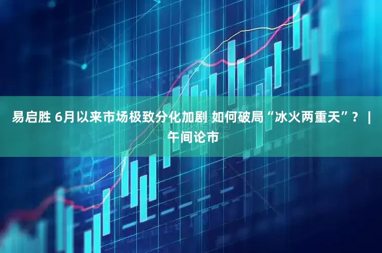 易启胜 6月以来市场极致分化加剧 如何破局“冰火两重天”？ | 午间论市