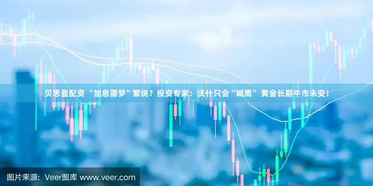 贝思盈配资 “加息噩梦”萦绕？投资专家：沃什只会“喊鹰” 黄金长期牛市未变！