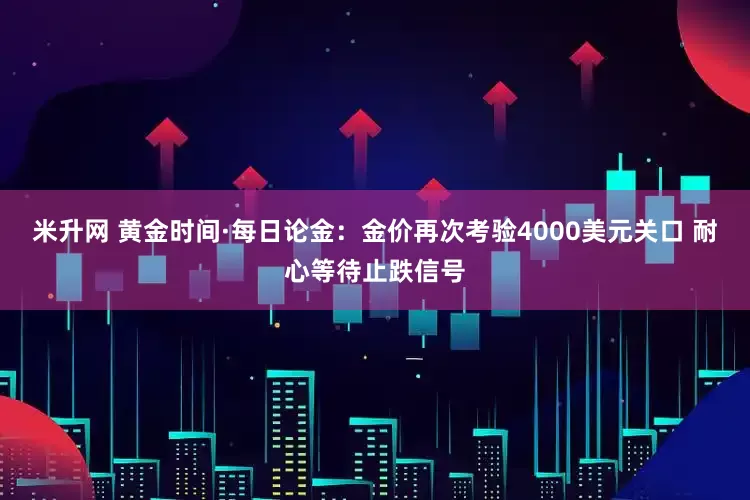 米升网 黄金时间·每日论金：金价再次考验4000美元关口 耐心等待止跌信号